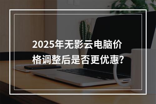 2025年无影云电脑价格调整后是否更优惠？