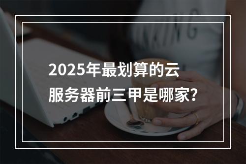 2025年最划算的云服务器前三甲是哪家？