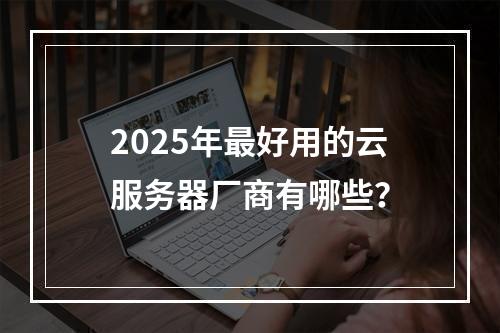 2025年最好用的云服务器厂商有哪些？