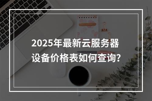2025年最新云服务器设备价格表如何查询？
