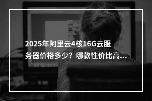 2025年阿里云4核16G云服务器价格多少？哪款性价比高？