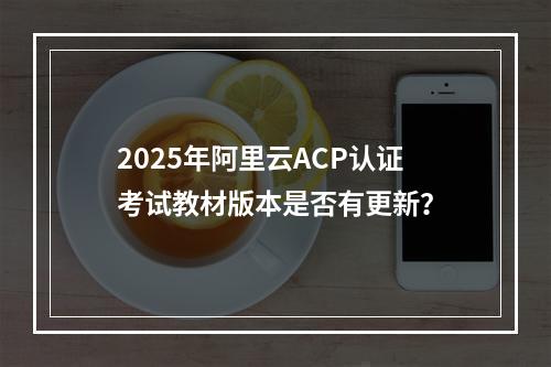 2025年阿里云ACP认证考试教材版本是否有更新？