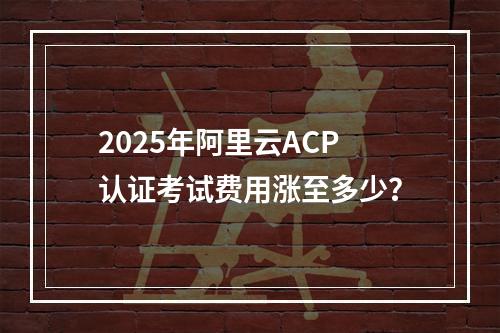 2025年阿里云ACP认证考试费用涨至多少？