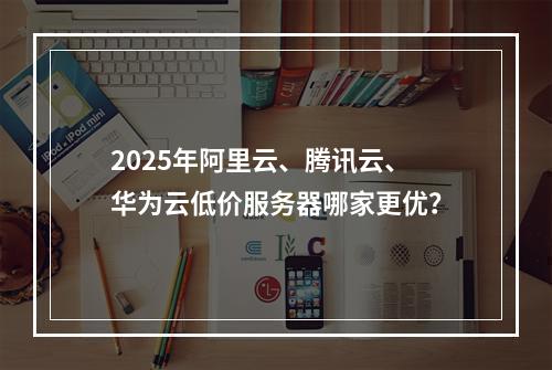 2025年阿里云、腾讯云、华为云低价服务器哪家更优？
