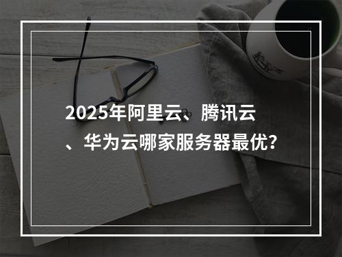 2025年阿里云、腾讯云、华为云哪家服务器最优？