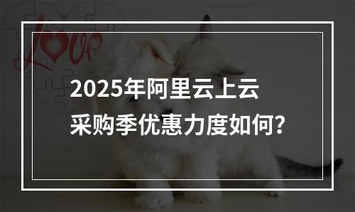 2025年阿里云上云采购季优惠力度如何？