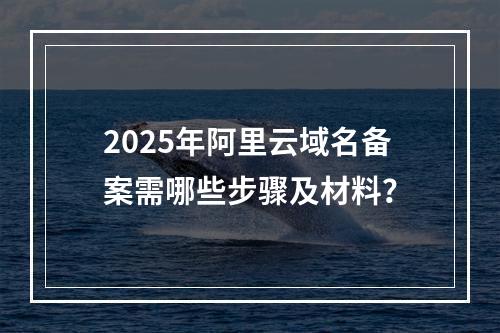 2025年阿里云域名备案需哪些步骤及材料？