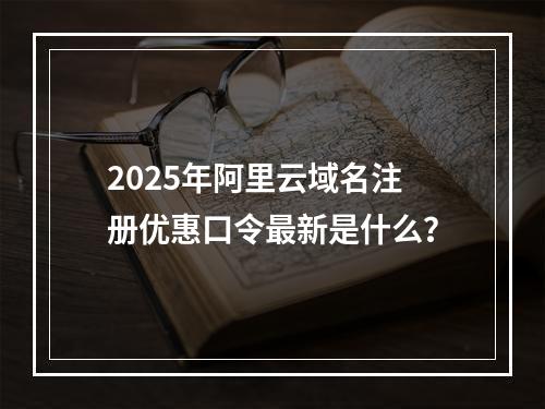 2025年阿里云域名注册优惠口令最新是什么？