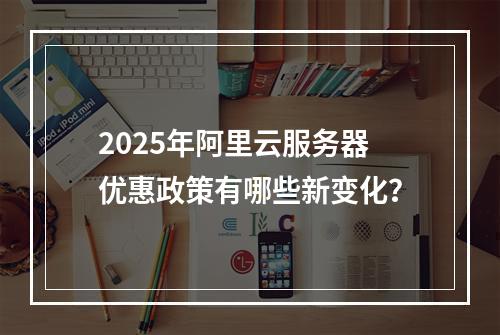 2025年阿里云服务器优惠政策有哪些新变化？