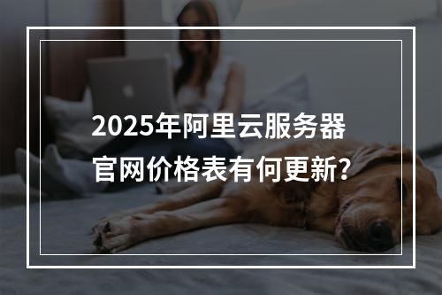 2025年阿里云服务器官网价格表有何更新？