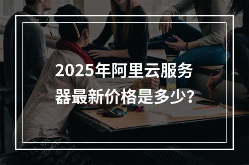 2025年阿里云服务器最新价格是多少？