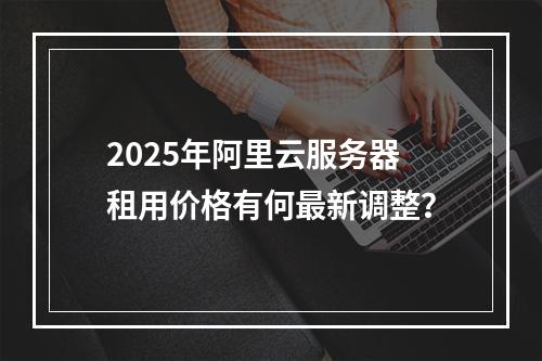 2025年阿里云服务器租用价格有何最新调整？