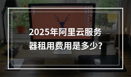 2025年阿里云服务器租用费用是多少？