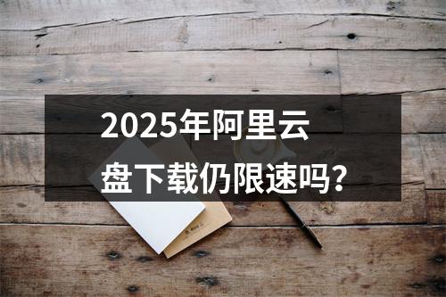 2025年阿里云盘下载仍限速吗？