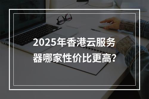 2025年香港云服务器哪家性价比更高？
