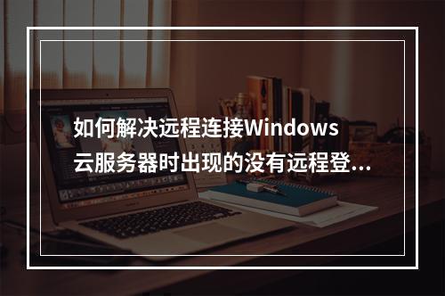 如何解决远程连接Windows云服务器时出现的没有远程登录的权限错误提示?