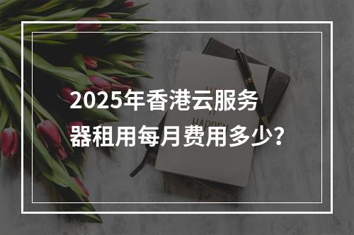 2025年香港云服务器租用每月费用多少？