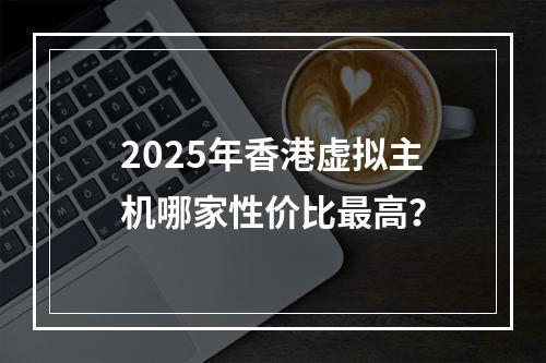 2025年香港虚拟主机哪家性价比最高？
