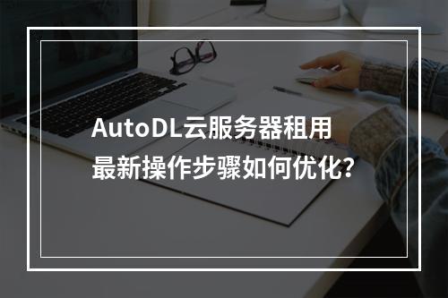 AutoDL云服务器租用最新操作步骤如何优化？
