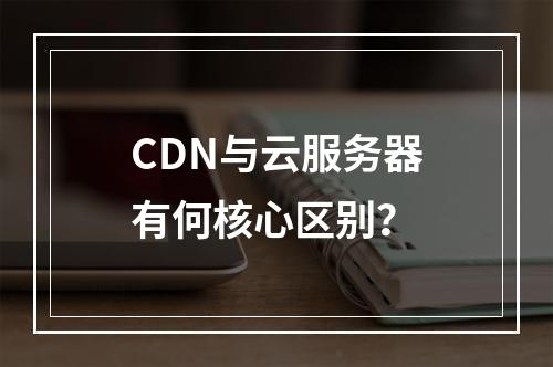 CDN与云服务器有何核心区别？