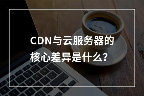CDN与云服务器的核心差异是什么？