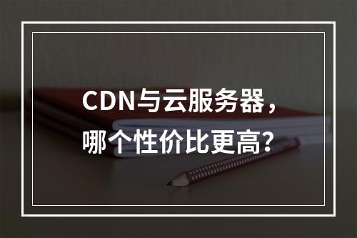 CDN与云服务器，哪个性价比更高？