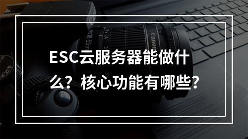 ESC云服务器能做什么？核心功能有哪些？