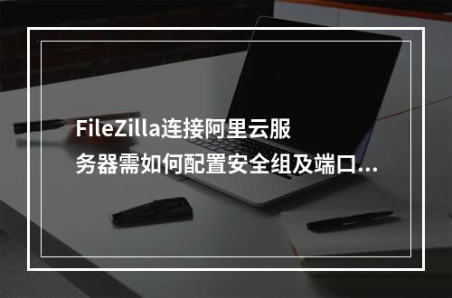 FileZilla连接阿里云服务器需如何配置安全组及端口？