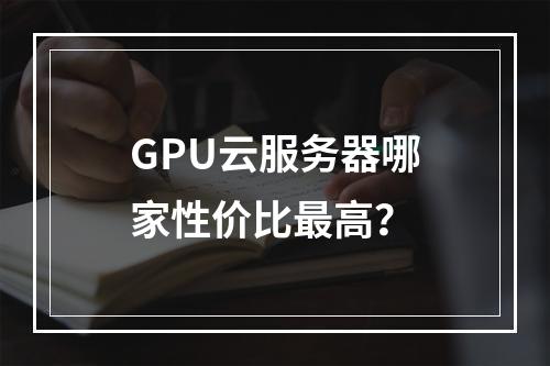 GPU云服务器哪家性价比最高？