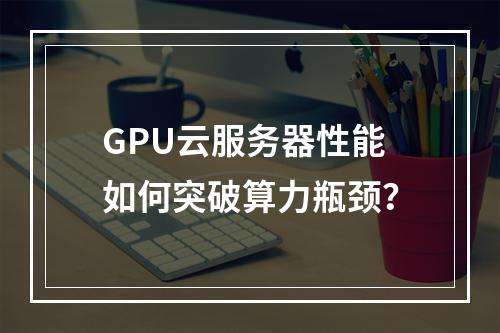 GPU云服务器性能如何突破算力瓶颈？