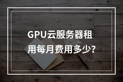GPU云服务器租用每月费用多少？