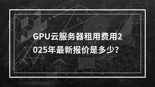 GPU云服务器租用费用2025年最新报价是多少？