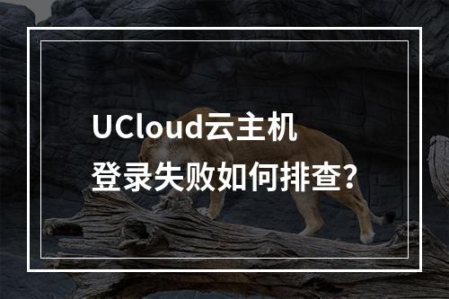 UCloud云主机登录失败如何排查？