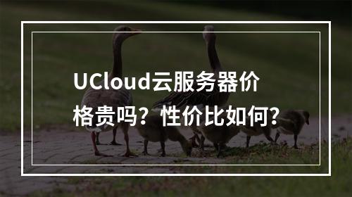 UCloud云服务器价格贵吗？性价比如何？