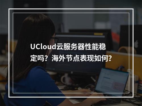 UCloud云服务器性能稳定吗？海外节点表现如何？