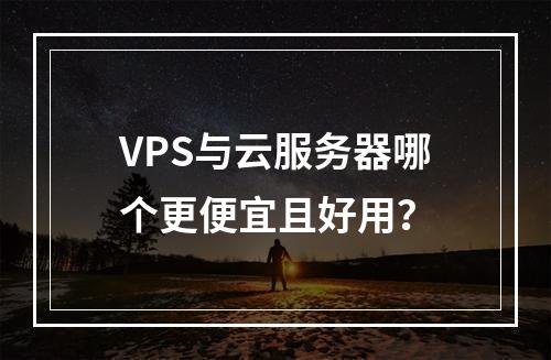 VPS与云服务器哪个更便宜且好用？