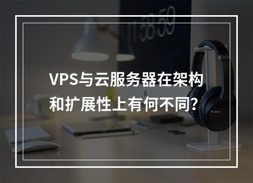 VPS与云服务器在架构和扩展性上有何不同？