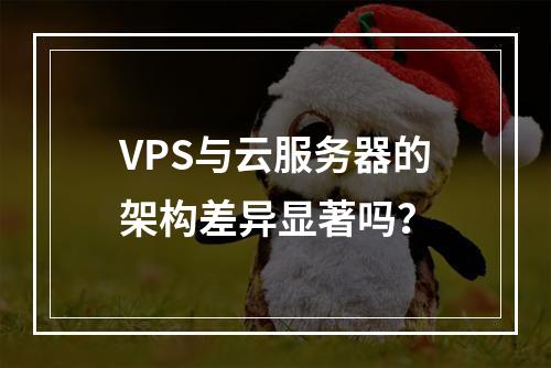 VPS与云服务器的架构差异显著吗？