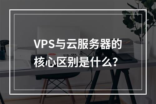 VPS与云服务器的核心区别是什么？