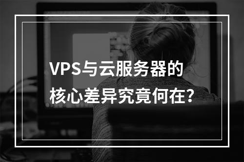 VPS与云服务器的核心差异究竟何在？