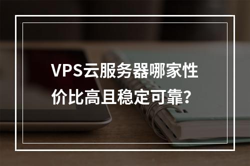 VPS云服务器哪家性价比高且稳定可靠？
