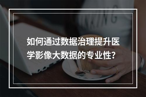 如何通过数据治理提升医学影像大数据的专业性?