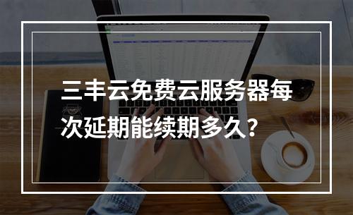 三丰云免费云服务器每次延期能续期多久？