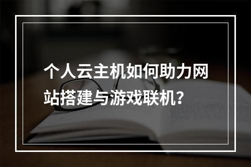 个人云主机如何助力网站搭建与游戏联机？