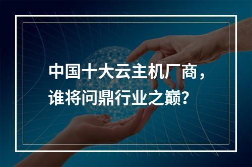 中国十大云主机厂商，谁将问鼎行业之巅？