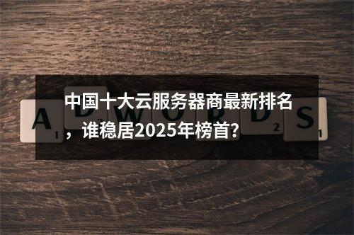 中国十大云服务器商最新排名，谁稳居2025年榜首？