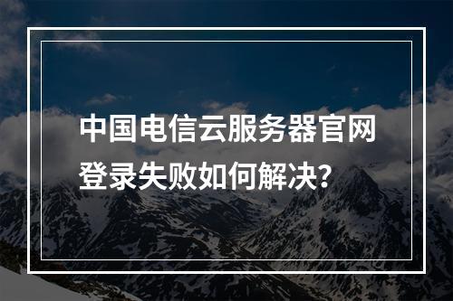 中国电信云服务器官网登录失败如何解决？