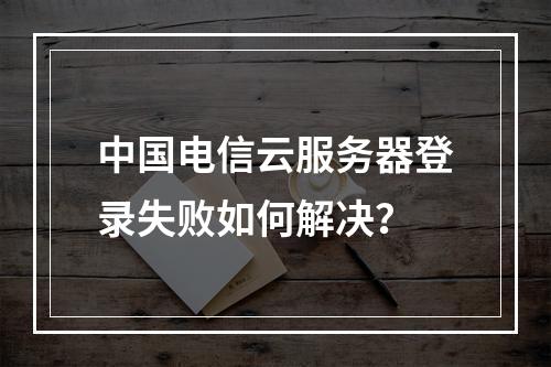 中国电信云服务器登录失败如何解决？