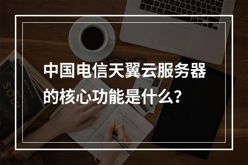 中国电信天翼云服务器的核心功能是什么？