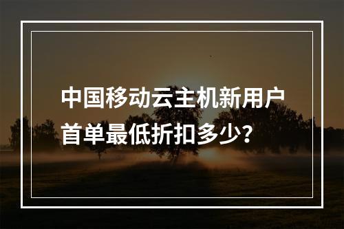 中国移动云主机新用户首单最低折扣多少？
